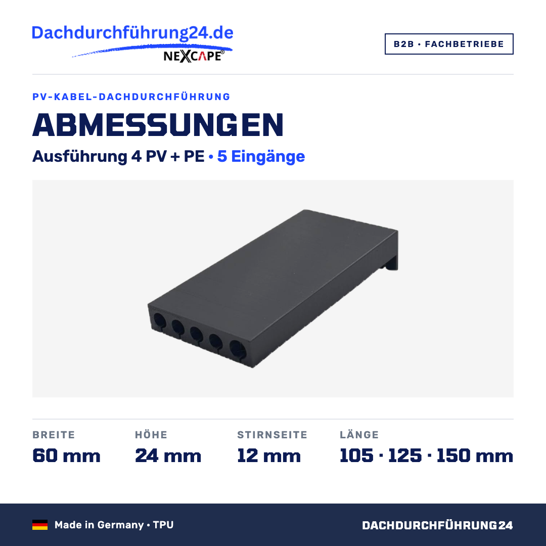 Abmessungen. Ausführung 4 PV + PE, 5 Eingänge. Breite 60 mm. Höhe 24 mm. Stirnseite 12 mm. Länge wahlweise 105, 125 oder 150 mm; Höhe und Breite sind je Ausführung für alle Längen gleich. Made in Germany TPU. B2B Fachbetriebe. Dachdurchführung24.