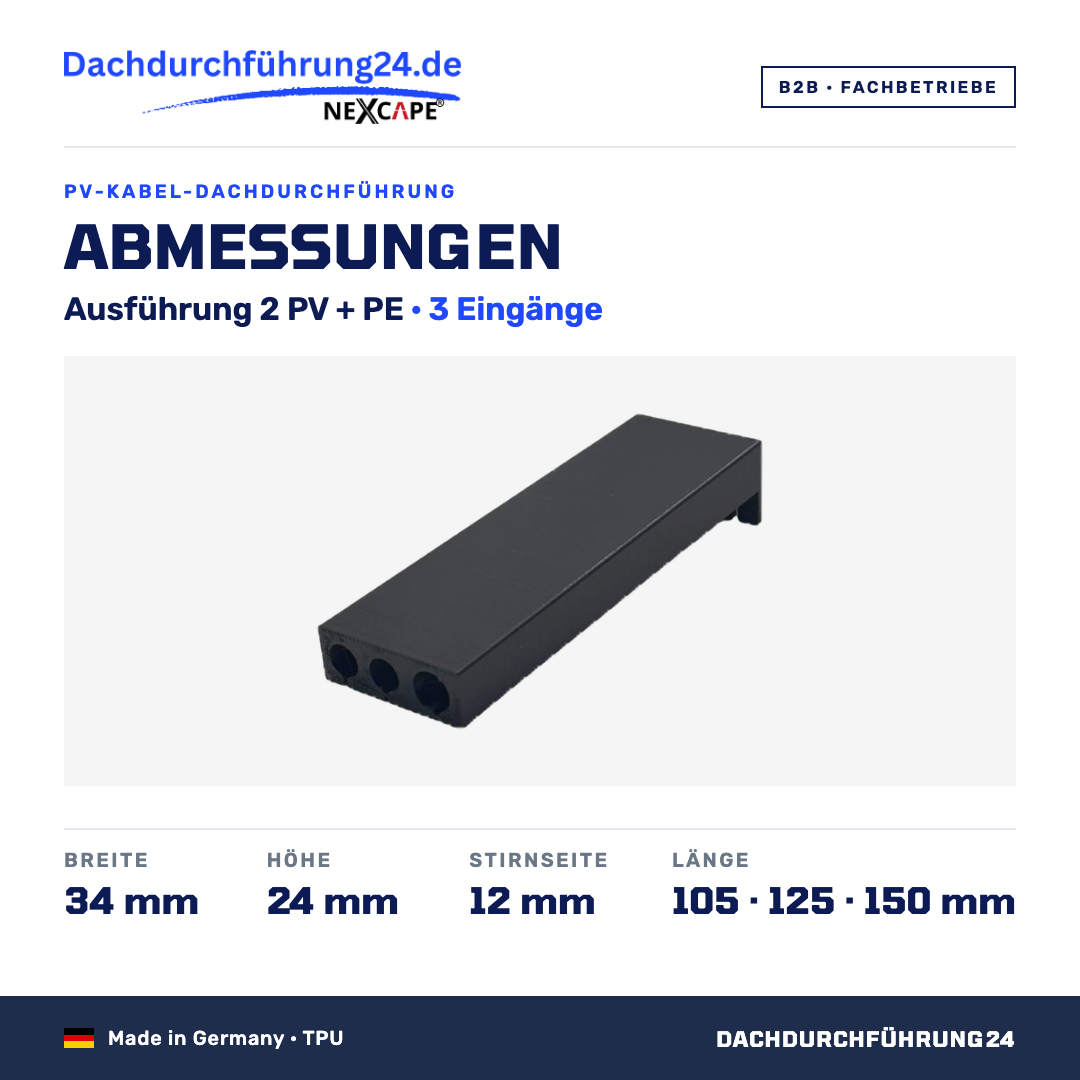 Abmessungen. Ausführung 2 PV + PE, 3 Eingänge. Breite 34 mm. Höhe 24 mm. Stirnseite 12 mm. Länge wahlweise 105, 125 oder 150 mm; Höhe und Breite sind je Ausführung für alle Längen gleich. Made in Germany TPU. B2B Fachbetriebe. Dachdurchführung24.