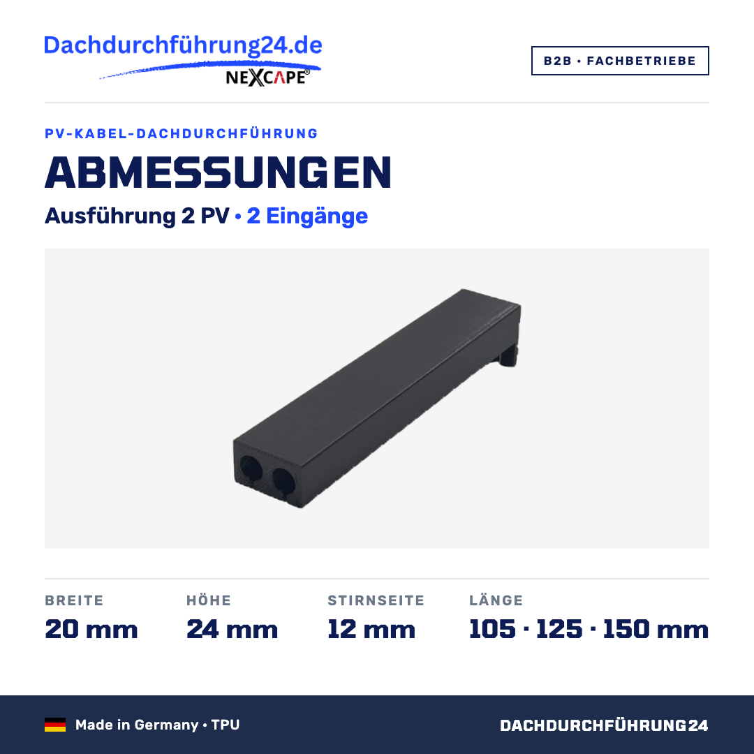 Abmessungen. Ausführung 2 PV, 2 Eingänge. Breite 20 mm. Höhe 24 mm. Stirnseite 12 mm. Länge wahlweise 105, 125 oder 150 mm; Höhe und Breite sind je Ausführung für alle Längen gleich. Made in Germany TPU. B2B Fachbetriebe. Dachdurchführung24.