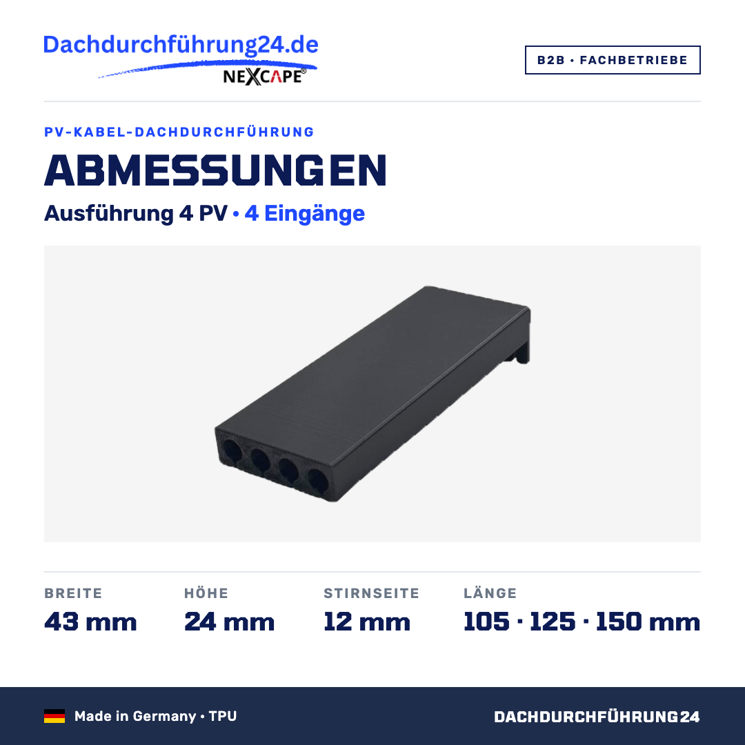 Abmessungen. Ausführung 4 PV, 4 Eingänge. Breite 43 mm. Höhe 24 mm. Stirnseite 12 mm. Länge wahlweise 105, 125 oder 150 mm; Höhe und Breite sind je Ausführung für alle Längen gleich. Made in Germany TPU. B2B Fachbetriebe. Dachdurchführung24.